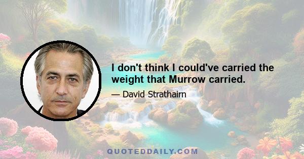 I don't think I could've carried the weight that Murrow carried.