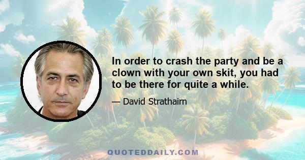 In order to crash the party and be a clown with your own skit, you had to be there for quite a while.