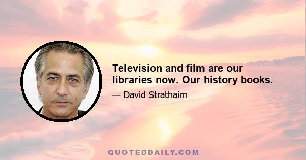 Television and film are our libraries now. Our history books.