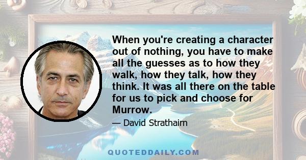 When you're creating a character out of nothing, you have to make all the guesses as to how they walk, how they talk, how they think. It was all there on the table for us to pick and choose for Murrow.