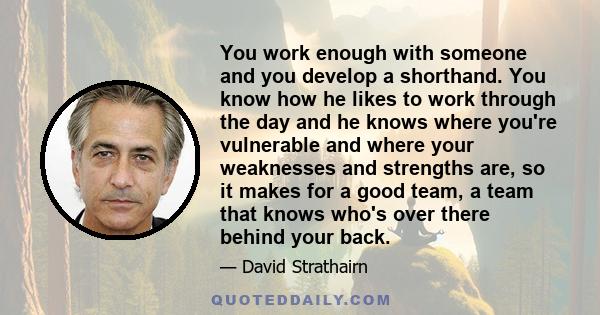 You work enough with someone and you develop a shorthand. You know how he likes to work through the day and he knows where you're vulnerable and where your weaknesses and strengths are, so it makes for a good team, a