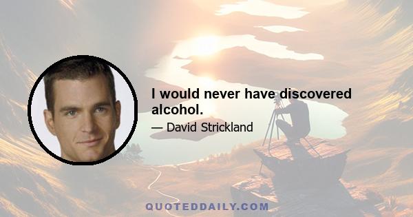 I would never have discovered alcohol.