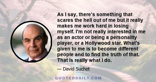 As I say, there's something that scares the hell out of me but it really makes me work hard in losing myself. I'm not really interested in me as an actor or being a personality player, or a Hollywood star. What's given