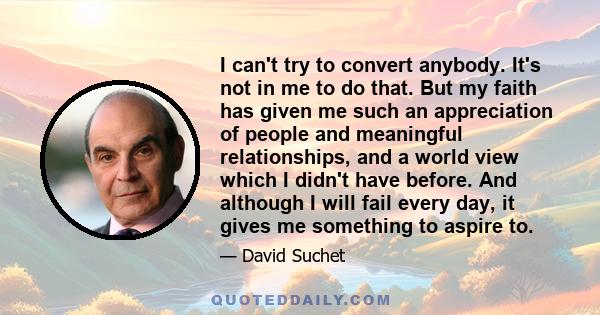 I can't try to convert anybody. It's not in me to do that. But my faith has given me such an appreciation of people and meaningful relationships, and a world view which I didn't have before. And although I will fail