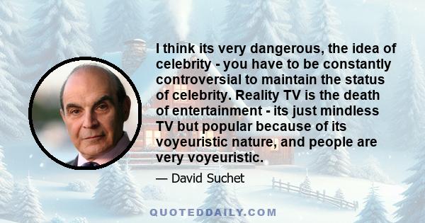 I think its very dangerous, the idea of celebrity - you have to be constantly controversial to maintain the status of celebrity. Reality TV is the death of entertainment - its just mindless TV but popular because of its 