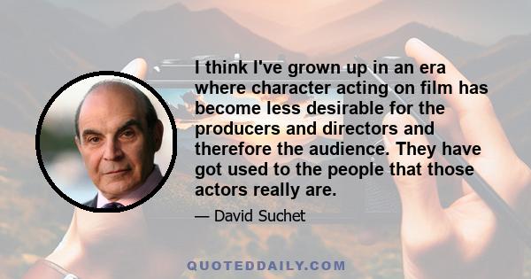 I think I've grown up in an era where character acting on film has become less desirable for the producers and directors and therefore the audience. They have got used to the people that those actors really are.