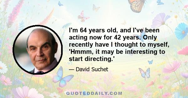 I'm 64 years old, and I've been acting now for 42 years. Only recently have I thought to myself, 'Hmmm, it may be interesting to start directing.'