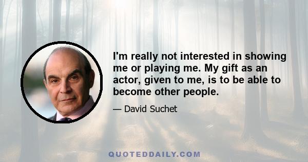 I'm really not interested in showing me or playing me. My gift as an actor, given to me, is to be able to become other people.