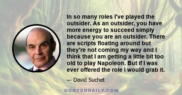 In so many roles I've played the outsider. As an outsider, you have more energy to succeed simply because you are an outsider. There are scripts floating around but they're not coming my way and I think that I am