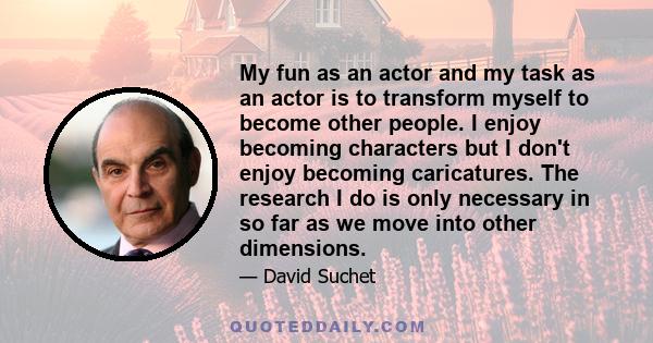 My fun as an actor and my task as an actor is to transform myself to become other people. I enjoy becoming characters but I don't enjoy becoming caricatures. The research I do is only necessary in so far as we move into 