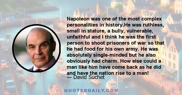 Napoleon was one of the most complex personalities in history.He was ruthless, small in stature, a bully, vulnerable, unfaithful and I think he was the first person to shoot prisoners of war so that he had food for his