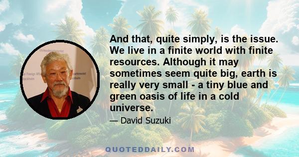 And that, quite simply, is the issue. We live in a finite world with finite resources. Although it may sometimes seem quite big, earth is really very small - a tiny blue and green oasis of life in a cold universe.