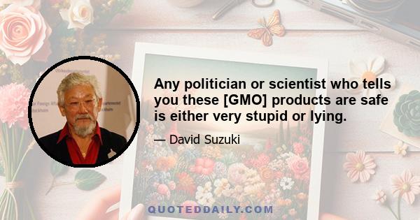 Any politician or scientist who tells you these [GMO] products are safe is either very stupid or lying.