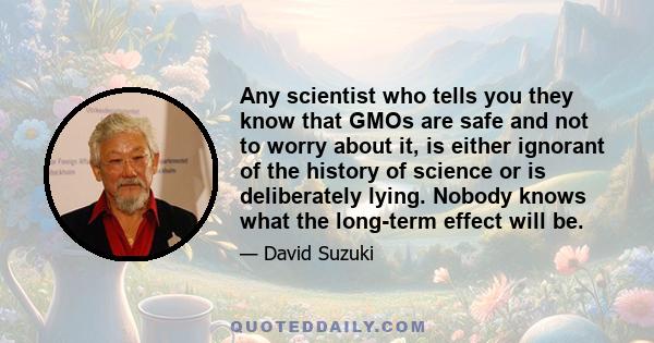 Any scientist who tells you they know that GMOs are safe and not to worry about it, is either ignorant of the history of science or is deliberately lying. Nobody knows what the long-term effect will be.