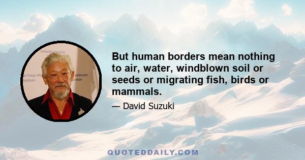 But human borders mean nothing to air, water, windblown soil or seeds or migrating fish, birds or mammals.