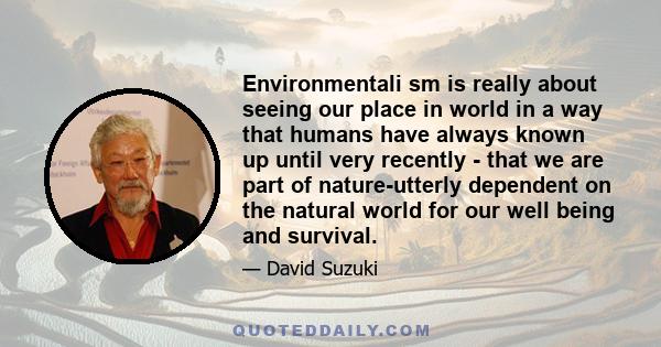 Environmentali sm is really about seeing our place in world in a way that humans have always known up until very recently - that we are part of nature-utterly dependent on the natural world for our well being and