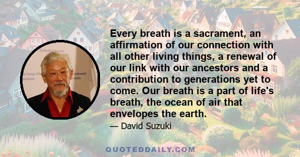 Every breath is a sacrament, an affirmation of our connection with all other living things, a renewal of our link with our ancestors and a contribution to generations yet to come. Our breath is a part of life's breath,