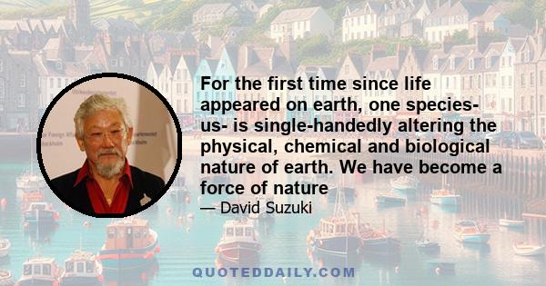 For the first time since life appeared on earth, one species- us- is single-handedly altering the physical, chemical and biological nature of earth. We have become a force of nature