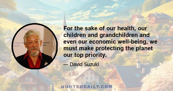 For the sake of our health, our children and grandchildren and even our economic well-being, we must make protecting the planet our top priority.