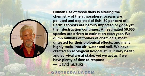 Human use of fossil fuels is altering the chemistry of the atmosphere; oceans are polluted and depleted of fish; 80 per cent of Earth's forests are heavily impacted or gone yet their destruction continues. An estimated