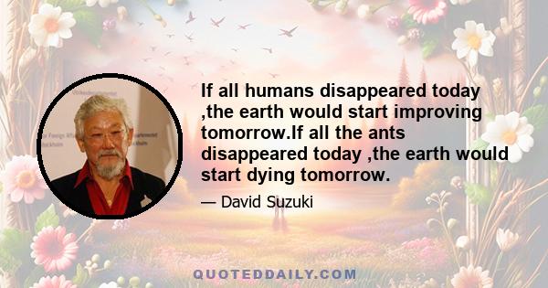 If all humans disappeared today ,the earth would start improving tomorrow.If all the ants disappeared today ,the earth would start dying tomorrow.