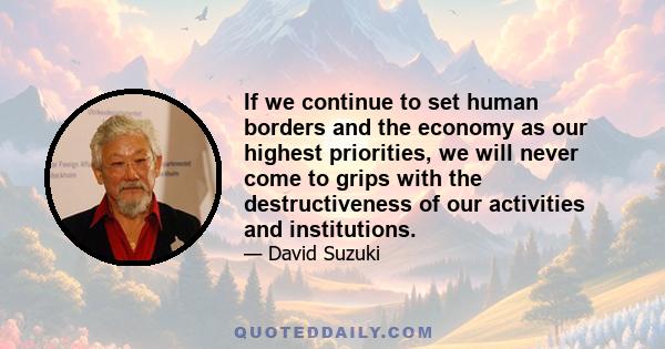 If we continue to set human borders and the economy as our highest priorities, we will never come to grips with the destructiveness of our activities and institutions.