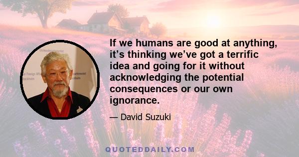 If we humans are good at anything, it’s thinking we’ve got a terrific idea and going for it without acknowledging the potential consequences or our own ignorance.