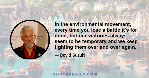 In the environmental movement, every time you lose a battle it's for good, but our victories always seem to be temporary and we keep fighting them over and over again.