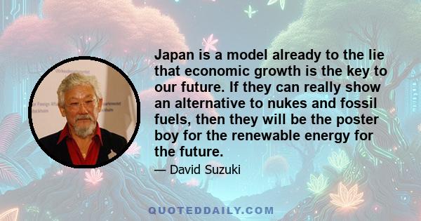 Japan is a model already to the lie that economic growth is the key to our future. If they can really show an alternative to nukes and fossil fuels, then they will be the poster boy for the renewable energy for the