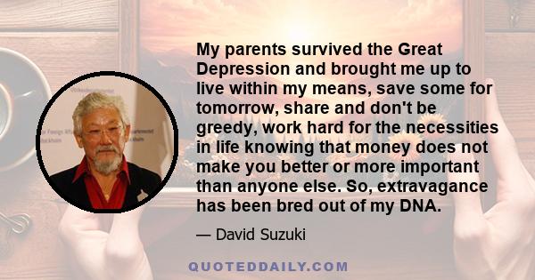 My parents survived the Great Depression and brought me up to live within my means, save some for tomorrow, share and don't be greedy, work hard for the necessities in life knowing that money does not make you better or 