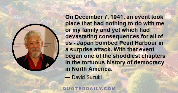 On December 7, 1941, an event took place that had nothing to do with me or my family and yet which had devastating consequences for all of us - Japan bombed Pearl Harbour in a surprise attack. With that event began one