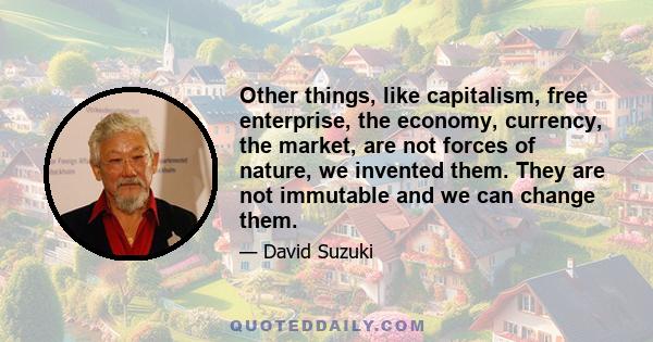 Other things, like capitalism, free enterprise, the economy, currency, the market, are not forces of nature, we invented them. They are not immutable and we can change them.