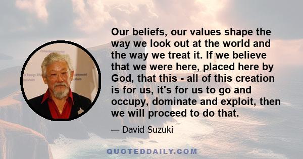 Our beliefs, our values shape the way we look out at the world and the way we treat it. If we believe that we were here, placed here by God, that this - all of this creation is for us, it's for us to go and occupy,