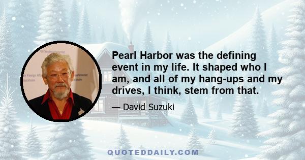 Pearl Harbor was the defining event in my life. It shaped who I am, and all of my hang-ups and my drives, I think, stem from that.