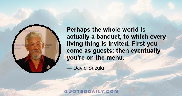 Perhaps the whole world is actually a banquet, to which every living thing is invited. First you come as guests: then eventually you're on the menu.