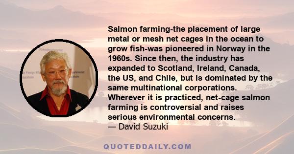 Salmon farming-the placement of large metal or mesh net cages in the ocean to grow fish-was pioneered in Norway in the 1960s. Since then, the industry has expanded to Scotland, Ireland, Canada, the US, and Chile, but is 