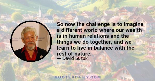 So now the challenge is to imagine a different world where our wealth is in human relations and the things we do together, and we learn to live in balance with the rest of nature.