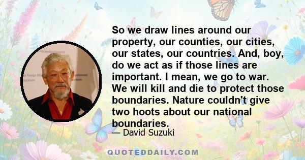 So we draw lines around our property, our counties, our cities, our states, our countries. And, boy, do we act as if those lines are important. I mean, we go to war. We will kill and die to protect those boundaries.