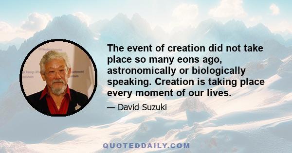 The event of creation did not take place so many eons ago, astronomically or biologically speaking. Creation is taking place every moment of our lives.