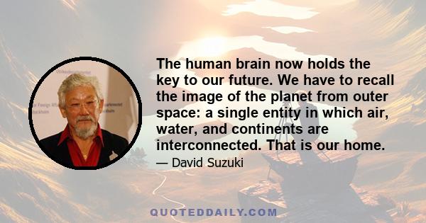 The human brain now holds the key to our future. We have to recall the image of the planet from outer space: a single entity in which air, water, and continents are interconnected. That is our home.