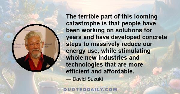 The terrible part of this looming catastrophe is that people have been working on solutions for years and have developed concrete steps to massively reduce our energy use, while stimulating whole new industries and