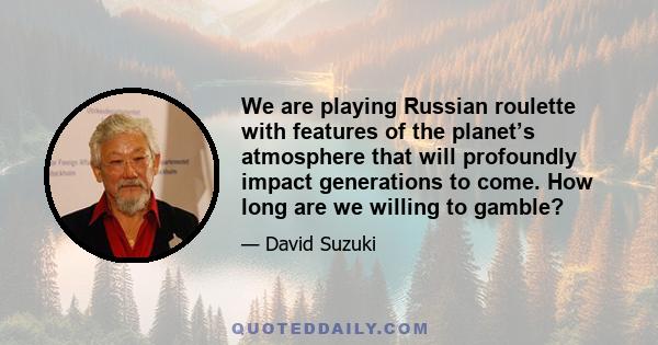 We are playing Russian roulette with features of the planet’s atmosphere that will profoundly impact generations to come. How long are we willing to gamble?