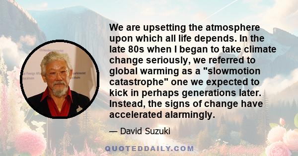 We are upsetting the atmosphere upon which all life depends. In the late 80s when I began to take climate change seriously, we referred to global warming as a slowmotion catastrophe one we expected to kick in perhaps