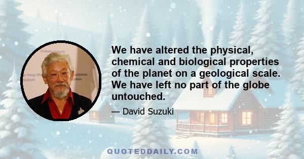 We have altered the physical, chemical and biological properties of the planet on a geological scale. We have left no part of the globe untouched.