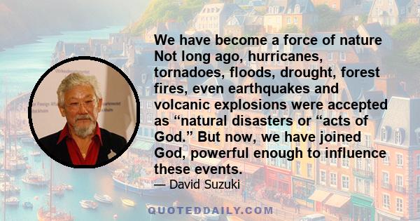 We have become a force of nature Not long ago, hurricanes, tornadoes, floods, drought, forest fires, even earthquakes and volcanic explosions were accepted as “natural disasters or “acts of God.” But now, we have joined 