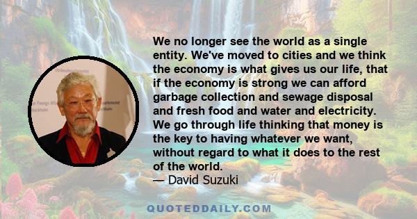 We no longer see the world as a single entity. We've moved to cities and we think the economy is what gives us our life, that if the economy is strong we can afford garbage collection and sewage disposal and fresh food