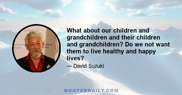 What about our children and grandchildren and their children and grandchildren? Do we not want them to live healthy and happy lives?