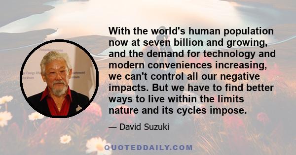 With the world's human population now at seven billion and growing, and the demand for technology and modern conveniences increasing, we can't control all our negative impacts. But we have to find better ways to live