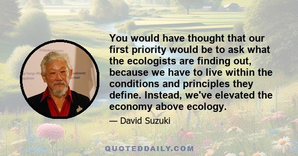 You would have thought that our first priority would be to ask what the ecologists are finding out, because we have to live within the conditions and principles they define. Instead, we've elevated the economy above