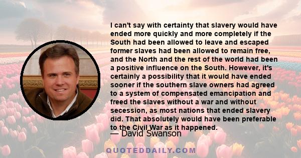 I can't say with certainty that slavery would have ended more quickly and more completely if the South had been allowed to leave and escaped former slaves had been allowed to remain free, and the North and the rest of